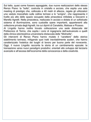 Sul tetto, quasi come fossero appoggiate, due nuove realizzazioni dello stesso
Renzo Piano: la “bolla”, costruita in cristallo e acciaio, che ospita una sala
meeting di prestigio che, collocata a 40 metri di altezza, regala gli utilizzatori
una veduta mozzafiato sulle colline torinesi e lo “scrigno”, che rappresenta il
livello più alto dello spazio occupato dalla pinacoteca intitolata a Giovanni e
Marella Agnelli. Nella pinacoteca, realizzata in acciaio e dotata di un sofisticato
sistema di illuminazione, sono custodite opere importanti, appartenenti alla
collezione privata degli Agnelli, tra cui dipinti di Canaletto, Matisse e Picasso.
Al Lingotto hanno inoltre trovato collocazione una sede distaccata del
Politecnico di Torino, che ospita i corsi di ingegneria dell’autoveicolo e quelli
della clinica odontoiatrica universitaria distaccata delle “Molinette”.
Gli interventi di Renzo Piano hanno mutato il “carattere” dello storico
stabilimento torinese, mitigando quei tratti inevitabilmente austeri, che hanno
caratterizzato l’estetica dei luoghi di lavoro per buona parte del novecento.
Oggi, il nuovo Lingotto racconta la storia di un cambiamento epocale: la
transazione verso nuovi paradigmi produttivi, orientati allo sviluppo del terziario
avanzato e all’ascesa dell’economia della conoscenza e della creatività.

 