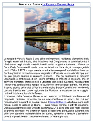 PIEMONTE E I SAVOIA - LA REGGIA DI VENARIA REALE

La reggia di Venaria Reale è uno delle più importanti residenze piemontesi della
famiglia reale dei Savoia, che iniziarono nel Cinquecento a commissionare il
rifacimento degli antichi castelli inseriti nella brughiera torinese. Voluta dal
Duca Carlo Emanuele II, quale base per le battute di caccia, è stata progettata
tra il 1658 e il 1679 e rappresenta un mirabile esempio di architettura barocca.
Per lunghissimo tempo lasciata al degrado e all’incuria, è considerato oggi uno
dei più grandi cantieri di restauro europeo, che ha consentito il recupero
urbanistico e ambientale di un intero territorio. Il progetto di restauro, che ha
coinvolto numerosi professionisti e utilizzato tecnologie avanzate, ha riguardato
l’imponente struttura della reggia, le scuderie e i meravigliosi giardini, ma anche
il centro storico della città di Venaria e del vicino Borgo Castello, con le ville e le
cascine inserite nel parco regionale La Mandria, annoverato tra le maggiori
realtà di tutela ambientale in Europa.
Il sistema della Venaria Reale è un insieme architettonico-ambientale di
pregevole bellezza, arricchito da un mix equilibrato di servizi, tra cui non
mancano bar, ristoranti di qualità - come il Dolce Stil Novo, all’ultimo piano della
reggia, sopra la galleria di Diana - punti ristoro, librerie e attività didattiche.
Dichiarata patrimonio dell’umanità dall’UNESCO, è senz’altro una meta artistica
di grande interesse, ma anche un luogo di eccellente produzione culturale, che
offre uno scenario indimenticabile ad eventi, spettacoli e mostre d’eccezione,
dove è impossibile non trascorrere almeno un’intera giornata.

 