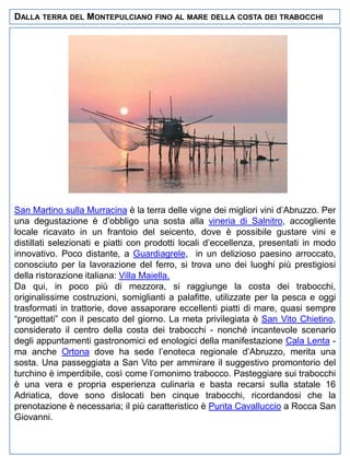 DALLA TERRA DEL MONTEPULCIANO

FINO AL MARE DELLA COSTA DEI TRABOCCHI

San Martino sulla Murracina è la terra delle vigne dei migliori vini d’Abruzzo. Per
una degustazione è d’obbligo una sosta alla vineria di Salnitro, accogliente
locale ricavato in un frantoio del seicento, dove è possibile gustare vini e
distillati selezionati e piatti con prodotti locali d’eccellenza, presentati in modo
innovativo. Poco distante, a Guardiagrele, in un delizioso paesino arroccato,
conosciuto per la lavorazione del ferro, si trova uno dei luoghi più prestigiosi
della ristorazione italiana: Villa Maiella.
Da qui, in poco più di mezzora, si raggiunge la costa dei trabocchi,
originalissime costruzioni, somiglianti a palafitte, utilizzate per la pesca e oggi
trasformati in trattorie, dove assaporare eccellenti piatti di mare, quasi sempre
“progettati” con il pescato del giorno. La meta privilegiata è San Vito Chietino,
considerato il centro della costa dei trabocchi - nonché incantevole scenario
degli appuntamenti gastronomici ed enologici della manifestazione Cala Lenta ma anche Ortona dove ha sede l’enoteca regionale d’Abruzzo, merita una
sosta. Una passeggiata a San Vito per ammirare il suggestivo promontorio del
turchino è imperdibile, così come l’omonimo trabocco. Pasteggiare sui trabocchi
è una vera e propria esperienza culinaria e basta recarsi sulla statale 16
Adriatica, dove sono dislocati ben cinque trabocchi, ricordandosi che la
prenotazione è necessaria; il più caratteristico è Punta Cavalluccio a Rocca San
Giovanni.

 