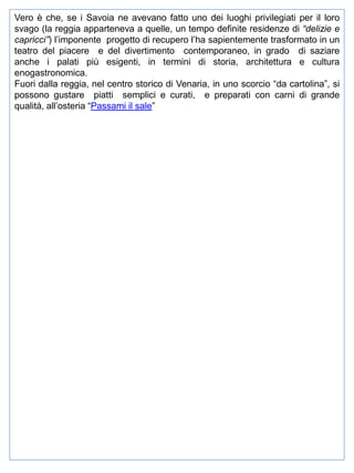Vero è che, se i Savoia ne avevano fatto uno dei luoghi privilegiati per il loro
svago (la reggia apparteneva a quelle, un tempo definite residenze di “delizie e
capricci”) l’imponente progetto di recupero l’ha sapientemente trasformato in un
teatro del piacere e del divertimento contemporaneo, in grado di saziare
anche i palati più esigenti, in termini di storia, architettura e cultura
enogastronomica.
Fuori dalla reggia, nel centro storico di Venaria, in uno scorcio “da cartolina”, si
possono gustare piatti semplici e curati, e preparati con carni di grande
qualità, all’osteria “Passami il sale”

 