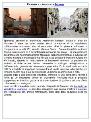PIEMONTE E IL MEDIOEVO - SALUZZO

Splendido esempio di architettura medievale Saluzzo, situata ai piedi del
Monviso, è stata per quasi quattro secoli la capitale di un marchesato
politicamente autonomo, che si estendeva oltre la pianura saluzzese e
comprendeva le valli: Po, Varaita, Maira e Grana. Dotata di castello e di una
doppia cinta muraria si è avvantaggiata nel corso dei secoli, di una posizione
geografica che ha immensamente facilitato i rapporti commerciali e culturali con
la vicina Francia. Il marchesato ha vissuto il suo periodo di massimo fulgore nel
XV secolo, quando la realizzazione di importanti interventi di governo del
territorio e delle acque, hanno consentito lo sviluppo dell’agricoltura e
dell’economia, garantendo benessere e prosperità. Fu in qual periodo che la
città fu arricchita di importanti monumenti e di quelle soluzioni urbanistiche che
rendono ancora oggi il suo centro storico un gioiello di architettura e arte.
Saluzzo oggi è una pittoresca cittadina, immersa in una campagna ridente e
fertile (è un importante centro di produzione frutticola) dove è possibile
soggiornare e divertirsi, grazie a strutture ricettive di qualità e ad una offerta
culturale ricca e variegata.
In un piccolo e sperduto centro, a pochi chilometri da Saluzzo, alla Locanda per
Viandanti e Sognatori, è possibile assaggiare una cucina creativa e naturale,
che reinterpreta con grande raffinatezza, piatti tipici della tradizione della Val
Varaita.

 