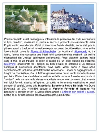 Pochi chilometri e nel paesaggio si intensifica la presenza dei trulli, architetture
di tipo primitivo, realizzate in pietra a secco e presenti esclusivamente nella
Puglia centro meridionale. Caldi di inverno e freschi d’estate, sono stati per lo
più restaurati e trasformati in residenze per vacanze, bed&breakfast, ristoranti e
luxury hotel, come le Alcove di Alberobello. La località di Alberobello è, tra
l’altro, l’unica che conserva due interi rioni completamente costituti da trulli e
riconosciuti dall’Unesco patrimonio dell’umanità. Poco distante, sempre nella
valle d’Itria, in un tripudio di colori e sapori c’è un altro gioiello da scoprire:
Cisternino, annoverata tra i borghi più belli d’Italia; la cittadina è un classico
esempio di architettura spontanea, dove case, vicoli, cortili e scale sono
semplicemente soluzioni architettoniche necessarie, spazi di aggregazione e
luoghi da condividere. Qui, il fattore gastronomico ha un ruolo importantissimo
perché a Cisternino si celebra la tradizione della carne al fornello, una sorta di
“contest” della carne che le stesse macellerie vendono e cucinano direttamente
nei tipici fornelli, spesso all’aperto. La scelta è veramente vastissima e quasi
sempre di qualità, come alla Macelleria Salumeria Pietro De Mola Via Duca
D'Aosta,3 tel. 080 4448300 oppure al Vecchio Fornello di Santino Via
Basiliani,18 tel 080 4441113. Molto carina anche l’ Enoteca con cucina il Cucco,
anche se al di fuori del rito collettivo della carne alla brace.

 