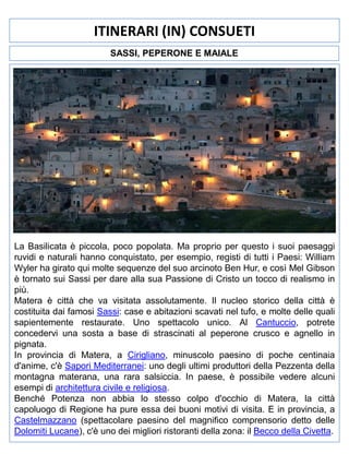 ITINERARI (IN) CONSUETI
SASSI, PEPERONE E MAIALE

La Basilicata è piccola, poco popolata. Ma proprio per questo i suoi paesaggi
ruvidi e naturali hanno conquistato, per esempio, registi di tutti i Paesi: William
Wyler ha girato qui molte sequenze del suo arcinoto Ben Hur, e così Mel Gibson
è tornato sui Sassi per dare alla sua Passione di Cristo un tocco di realismo in
più.
Matera è città che va visitata assolutamente. Il nucleo storico della città è
costituita dai famosi Sassi: case e abitazioni scavati nel tufo, e molte delle quali
sapientemente restaurate. Uno spettacolo unico. Al Cantuccio, potrete
concedervi una sosta a base di strascinati al peperone crusco e agnello in
pignata.
In provincia di Matera, a Cirigliano, minuscolo paesino di poche centinaia
d'anime, c'è Sapori Mediterranei: uno degli ultimi produttori della Pezzenta della
montagna materana, una rara salsiccia. In paese, è possibile vedere alcuni
esempi di architettura civile e religiosa.
Benché Potenza non abbia lo stesso colpo d'occhio di Matera, la città
capoluogo di Regione ha pure essa dei buoni motivi di visita. E in provincia, a
Castelmazzano (spettacolare paesino del magnifico comprensorio detto delle
Dolomiti Lucane), c'è uno dei migliori ristoranti della zona: il Becco della Civetta.

 