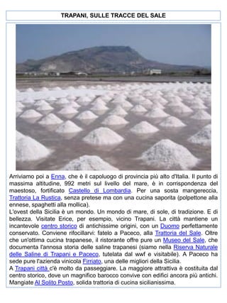 TRAPANI, SULLE TRACCE DEL SALE

Arriviamo poi a Enna, che è il capoluogo di provincia più alto d'Italia. Il punto di
massima altitudine, 992 metri sul livello del mare, è in corrispondenza del
maestoso, fortificato Castello di Lombardia. Per una sosta mangereccia,
Trattoria La Rustica, senza pretese ma con una cucina saporita (polpettone alla
ennese, spaghetti alla mollica).
L'ovest della Sicilia è un mondo. Un mondo di mare, di sole, di tradizione. E di
bellezza. Visitate Erice, per esempio, vicino Trapani. La città mantiene un
incantevole centro storico di antichissime origini, con un Duomo perfettamente
conservato. Conviene rifocillarvi: fatelo a Paceco, alla Trattoria del Sale. Oltre
che un'ottima cucina trapanese, il ristorante offre pure un Museo del Sale, che
documenta l'annosa storia delle saline trapanesi (siamo nella Riserva Naturale
delle Saline di Trapani e Paceco, tutelata dal wwf e visitabile). A Paceco ha
sede pure l'azienda vinicola Firriato, una delle migliori della Sicilia.
A Trapani città c'è molto da passeggiare. La maggiore attrattiva è costituita dal
centro storico, dove un magnifico barocco convive con edifici ancora più antichi.
Mangiate Al Solito Posto, solida trattoria di cucina sicilianissima.

 