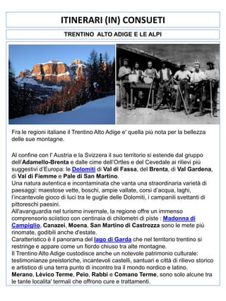 ITINERARI (IN) CONSUETI
TRENTINO ALTO ADIGE E LE ALPI

Fra le regioni italiane il Trentino Alto Adige e' quella più nota per la bellezza
delle sue montagne.
Al confine con l' Austria e la Svizzera il suo territorio si estende dal gruppo
dell’Adamello-Brenta e dalle cime dell’Ortles e del Cevedale ai rilievi più
suggestivi d’Europa: le Dolomiti di Val di Fassa, del Brenta, di Val Gardena,
di Val di Fiemme e Pale di San Martino.
Una natura autentica e incontaminata che vanta una straordinaria varietà di
paesaggi: maestose vette, boschi, ampie vallate, corsi d’acqua, laghi,
l’incantevole gioco di luci tra le guglie delle Dolomiti, i campanili svettanti di
pittoreschi paesini.
All'avanguardia nel turismo invernale, la regione offre un immenso
comprensorio sciistico con centinaia di chilometri di piste : Madonna di
Campiglio, Canazei, Moena, San Martino di Castrozza sono le mete più
rinomate, godibili anche d'estate.
Caratteristico è il panorama del lago di Garda che nel territorio trentino si
restringe e appare come un fiordo chiuso tra alte montagne.
Il Trentino Alto Adige custodisce anche un notevole patrimonio culturale:
testimonianze preistoriche, incantevoli castelli, santuari e città di rilievo storico
e artistico di una terra punto di incontro tra il mondo nordico e latino.
Merano, Lèvico Terme, Peio, Rabbi e Comano Terme, sono solo alcune tra
le tante localita' termali che offrono cure e trattamenti.

 