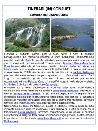 ITINERARI (IN) CONSUETI
L'UMBRIA MENO CONOSCIUTA

L'Umbria è piuttosto piccola, però è bella, verde e ricca di bellezze
paesaggistiche. Se volessimo visitarne la parte meridionale, cominceremmo
probabilmente da Todi. In questa cittadina, possiamo ammirare uno dei più
grandi monumenti mai concepiti nel Rinascimento: il tempio di Santa Maria della
Consolazione. Attribuita al Bramante, questa chiesa a pianta centrale è una
bianca mole dove le spinte e le controspinte dell'architettura creano un insieme
di rara armonia. Potete anche farvi una buona bevuta: la cantina Tudernum
propone vini dall'eccellente rapporto qualità-prezzo. Scendendo verso Terni
lungo la superstrada, potete fare una piccola deviazione per vedere
Acquasparta e il suo Palazzo Cesi, dai magnifici loggiati. Nella stagione giusta,
la cittadina è vivificata da un famoso Carnevale.
Arriviamo poi a Terni, capoluogo di provincia, città dalle ricche vestigia
medievali, ma anche interessante centro di archeologia industriale: addirittura le
famose cascate delle Marmore, le più alte d'Europa, sono imbrigliate in un
complesso sistema per lo sfruttamento idroelettrico, tale per cui la cascata è
visibile alla massima portata per circa due ore al giorno. Per mangiare, conviene
fermarsi alla Trattoria Lillero: piatto del desiderio, l'agnello fritto.
Non lontano da Terni, c'è Narni: un gioiello di cittadina, rimasta quasi del tutto
intoccata nella sua purezza medievale. Ogni primavera, la città si anima per la
tradizionale Corsa all'Anello, un'antica competizione le cui origini si perdono
nell'antichità: a margine della corsa, rievocazioni d'ogni genere. In città, provate
la porchetta e i salumi della macelleria Cecchetti, e per pranzare, il ristorante
Gattamelata.

 
