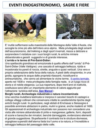 EVENTI ENOGASTRONOMICI, SAGRE E FIERE

E’ inutile soffermarsi sulla maestosità delle Montagne della Valle d’Aosta, che
accoglie la cime più alte dell’intero arco alpino. Meta privilegiata degli amanti
dell’escursionismo, del trekking e degli sport invernali, riesce a deliziare e
sorprendere il visitatore con i suoi borghi rurali, le antiche miniere
abbandonate e geositi suggestivi e di grande interesse.
L’orrido e le terme di Pré-Saint-Didier:
Uno spettacolo grandioso ed emozionate è quello offerto dall’“orrido” di PréSaint-Didier (Valle Valdigne): una cascata di selvaggia bellezza, ripida e
incastonata tra pareti di roccia, strette, anguste e quasi verticali. Una vera e
propria celebrazione della forza della natura. A piedi dello strapiombo, in una
grotta, sgorgano le acque dalle proprietà rilassanti, ricostituenti e
antireumatiche, che vanno ad alimentare le vicine terme. Il centro termale,
aperto nel 1838 e meta privilegiata della famiglia reale, è un luogo ricco di
storia e di nobile eleganza. La sua riapertura, dopo trent’anni di inattività,
costituisce senz’altro un importante elemento di valore aggiunto per
l’attrazione turistica dell’area. San Marcel :
Borghi rurali, Archeologia industriale e natura incontaminata
Una vecchia mulattiera lastricata si inerpica in secolari boschi di castagni e
collega villaggi collinari che conservano intatte le caratteristiche tipiche degli
antichi borghi rurali. In particolare, negli abitati di Enchasaz e Seissogne è
possibile ammirare abitazioni in pietra, mulini e granai, anche risalenti al 1400.
Gli appassionati di archeologia industriale non possono non concedersi una
visita alle miniere abbandonate di pirite e manganese; gallerie, forni, depositi
di scorie e baracche dei minatori, benché danneggiate, evidenziano elementi
di grande suggestione. Stupefacente il contrasto tra le strutture dismesse,
orgogliose superstiti dell’eterna faida tra l’uomo e la natura, e l’incredibile e
selvaggia bellezza del paesaggio della valle.

 