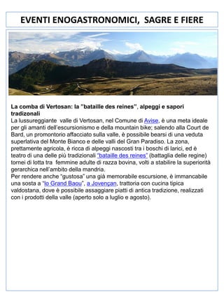 EVENTI ENOGASTRONOMICI, SAGRE E FIERE

La comba di Vertosan: la ”bataille des reines”, alpeggi e sapori
tradizonali
La lussureggiante valle di Vertosan, nel Comune di Avise, è una meta ideale
per gli amanti dell’escursionismo e della mountain bike; salendo alla Court de
Bard, un promontorio affacciato sulla valle, è possibile bearsi di una veduta
superlativa del Monte Bianco e delle valli del Gran Paradiso. La zona,
prettamente agricola, è ricca di alpeggi nascosti tra i boschi di larici, ed è
teatro di una delle più tradizionali “bataille des reines” (battaglia delle regine)
tornei di lotta tra femmine adulte di razza bovina, volti a stabilire la superiorità
gerarchica nell’ambito della mandria.
Per rendere anche “gustosa” una già memorabile escursione, è immancabile
una sosta a “lo Grand Baou”, a Jovençan, trattoria con cucina tipica
valdostana, dove è possibile assaggiare piatti di antica tradizione, realizzati
con i prodotti della valle (aperto solo a luglio e agosto).

 