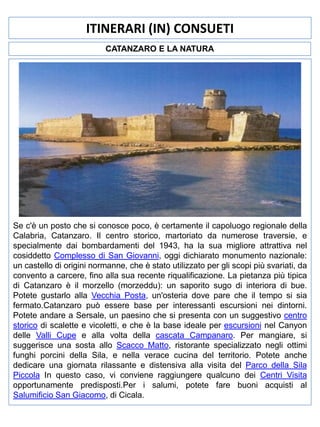 ITINERARI (IN) CONSUETI
CATANZARO E LA NATURA

Se c'è un posto che si conosce poco, è certamente il capoluogo regionale della
Calabria, Catanzaro. Il centro storico, martoriato da numerose traversie, e
specialmente dai bombardamenti del 1943, ha la sua migliore attrattiva nel
cosiddetto Complesso di San Giovanni, oggi dichiarato monumento nazionale:
un castello di origini normanne, che è stato utilizzato per gli scopi più svariati, da
convento a carcere, fino alla sua recente riqualificazione. La pietanza più tipica
di Catanzaro è il morzello (morzeddu): un saporito sugo di interiora di bue.
Potete gustarlo alla Vecchia Posta, un'osteria dove pare che il tempo si sia
fermato.Catanzaro può essere base per interessanti escursioni nei dintorni.
Potete andare a Sersale, un paesino che si presenta con un suggestivo centro
storico di scalette e vicoletti, e che è la base ideale per escursioni nel Canyon
delle Valli Cupe e alla volta della cascata Campanaro. Per mangiare, si
suggerisce una sosta allo Scacco Matto, ristorante specializzato negli ottimi
funghi porcini della Sila, e nella verace cucina del territorio. Potete anche
dedicare una giornata rilassante e distensiva alla visita del Parco della Sila
Piccola In questo caso, vi conviene raggiungere qualcuno dei Centri Visita
opportunamente predisposti.Per i salumi, potete fare buoni acquisti al
Salumificio San Giacomo, di Cicala.

 