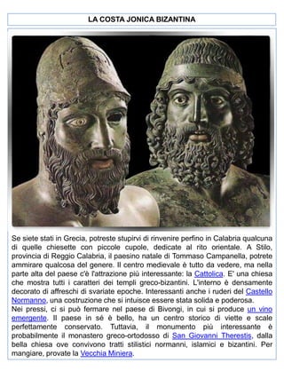 LA COSTA JONICA BIZANTINA

Se siete stati in Grecia, potreste stupirvi di rinvenire perfino in Calabria qualcuna
di quelle chiesette con piccole cupole, dedicate al rito orientale. A Stilo,
provincia di Reggio Calabria, il paesino natale di Tommaso Campanella, potrete
ammirare qualcosa del genere. Il centro medievale è tutto da vedere, ma nella
parte alta del paese c'è l'attrazione più interessante: la Cattolica. E' una chiesa
che mostra tutti i caratteri dei templi greco-bizantini. L'interno è densamente
decorato di affreschi di svariate epoche. Interessanti anche i ruderi del Castello
Normanno, una costruzione che si intuisce essere stata solida e poderosa.
Nei pressi, ci si può fermare nel paese di Bivongi, in cui si produce un vino
emergente. Il paese in sé è bello, ha un centro storico di viette e scale
perfettamente conservato. Tuttavia, il monumento più interessante è
probabilmente il monastero greco-ortodosso di San Giovanni Therestis, dalla
bella chiesa ove convivono tratti stilistici normanni, islamici e bizantini. Per
mangiare, provate la Vecchia Miniera.

 