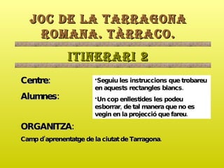 JOC DE LA TARRAGONA ROMANA. TÀRRACO. ITINERARI 2 Centre: Alumnes: ORGANITZA:   Camp d’aprenentatge de la ciutat de Tarragona. ,[object Object],[object Object]