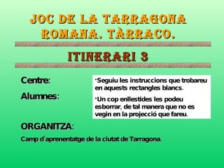 JOC DE LA TARRAGONA ROMANA. TÀRRACO. ITINERARI 3 Centre: Alumnes: ORGANITZA:   Camp d’aprenentatge de la ciutat de Tarragona. ,[object Object],[object Object]