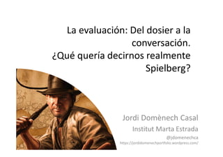 La evaluación: Del dosier a la
conversación.
¿Qué quería decirnos realmente
Spielberg?
Jordi Domènech Casal
Institut Marta Estrada
@jdomenechca
https://jordidomenechportfolio.wordpress.com/
 