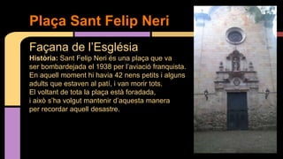 Façana de l’Església
Història: Sant Felip Neri és una plaça que va
ser bombardejada el 1938 per l’aviació franquista.
En aquell moment hi havia 42 nens petits i alguns
adults que estaven al patí, i van morir tots.
El voltant de tota la plaça està foradada,
i això s’ha volgut mantenir d’aquesta manera
per recordar aquell desastre.
Plaça Sant Felip Neri
 