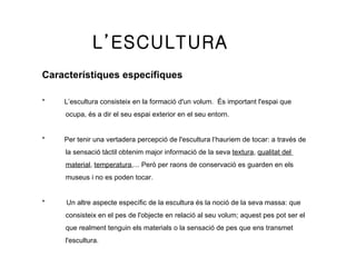 L’ESCULTURA Característiques específiques   *          L ’ escultura consisteix en la formació d'un volum.  És important l'espai que  ocupa,  é s a dir el seu espai exterior en el seu entorn. *          Per tenir una vertadera percepció de l'escultura l‘haur i em de tocar: a través de  la sensació tàctil obtenim major informació de la seva  textura ,  qualitat del  material ,  temperatura ,... Però per raons de conservació es guarden en els  museus i no es poden tocar. *           Un altre aspecte específic de la escultura  é s la noció de la seva mas s a: que  consisteix en el p e s de l'objecte en relació al seu volum; aquest p e s pot ser el  que realment t e nguin els materials o la sensació de pes que ens transmet  l'escultura.  