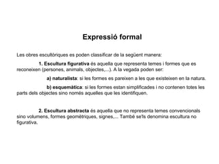 Expressió formal   Les obres escultòriques es poden classificar de la següent manera:   1.   Escultura figurativa  é s aquella que representa temes i formes que es reconeixen (persones, animals, objectes,...). A la vegada poden ser:   a) naturalista : si les formes es pareixen a les que existeixen en la natura.   b) esquemàtica : si les formes estan simplificades i no contenen totes les parts dels objectes sino només aquelles que les identifiquen.    2. Escultura abstracta  é s aquella que no representa temes convencionals sino vol u mens, formes geomètriques, signes,... També se'ls denomina escultura no figurativa. 