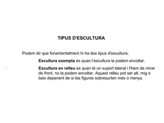 TIPUS D'ESCULTURA   Podem dir que fonamentalment hi ha dos tipus d'escultura:   Escultura exempta  é s quan l ’ escultura la podem envoltar. ·               Escultura en relleu  es quan té un s u port lateral i l'hem de mirar  de front, no la podem envoltar. Aquest relleu pot ser alt, mig o  baix depenent de si les figures sobresurten més o menys. 