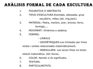 1. FIGURATIVA O ABSTRACTA 2. TIPUS D’ESCULTURA:Exempta, adossada, grup  escultòric, relleu (alt, mig,baix). 3. MATERIAL: Pedra, marbre, acer, bronze, ferro,  formigó,... 4. MOVIMENT: Dinàmica o estàtica. 5. FORMES: - LINEALS - GEOMÈTRIQUES:Les limitades per línies  rectes i corbes relacionades matemàticament. - IRREGULARS: Les seves línies no tenen  relació matemàtica. Són lliures.  6. COLOR: Només si és significatiu. 7. TEXTURA. 8. PARTICULARITATS. Anàlisis formal de cada escultura 