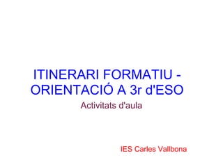 ITINERARI FORMATIU -
ORIENTACIÓ A 3r d'ESO
      Activitats d'aula



                IES Carles Vallbona
 