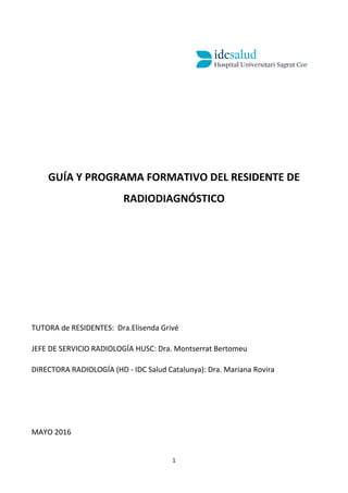 1
GUÍA Y PROGRAMA FORMATIVO DEL RESIDENTE DE
RADIODIAGNÓSTICO
TUTORA de RESIDENTES: Dra.Elisenda Grivé
JEFE DE SERVICIO RADIOLOGÍA HUSC: Dra. Montserrat Bertomeu
DIRECTORA RADIOLOGÍA (HD - IDC Salud Catalunya): Dra. Mariana Rovira
MAYO 2016
 