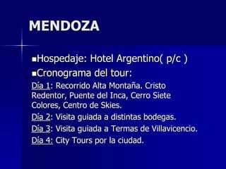 MENDOZA

Hospedaje:Hotel Argentino( p/c )
Cronograma del tour:
Día 1: Recorrido Alta Montaña. Cristo
Redentor, Puente del Inca, Cerro Siete
Colores, Centro de Skies.
Día 2: Visita guiada a distintas bodegas.
Día 3: Visita guiada a Termas de Villavicencio.
Día 4: City Tours por la ciudad.
 