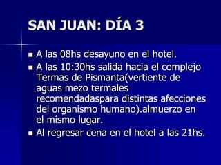 SAN JUAN: DÍA 3

   A las 08hs desayuno en el hotel.
   A las 10:30hs salida hacia el complejo
    Termas de Pismanta(vertiente de
    aguas mezo termales
    recomendadaspara distintas afecciones
    del organismo humano).almuerzo en
    el mismo lugar.
   Al regresar cena en el hotel a las 21hs.
 