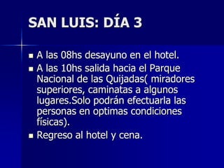 SAN LUIS: DÍA 3

   A las 08hs desayuno en el hotel.
   A las 10hs salida hacia el Parque
    Nacional de las Quijadas( miradores
    superiores, caminatas a algunos
    lugares.Solo podrán efectuarla las
    personas en optimas condiciones
    físicas).
   Regreso al hotel y cena.
 