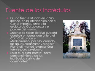  Es una fuente situada en la Vía
Ibérica, en la intersección con el
Canal Imperial, junto a la
esclusa de Casablanca y el
parque del mismo.
 Muchos se rieron de que pudiera
construir un canal que uniera el
Cantábrico con el
Mediterráneo, por ello, cuando
las aguas alcanzaron Zaragoza,
Pignatelli mandó levantar una
fuente para celebrarlo.
 En la cual está inscrito; "para
convencimiento de los
incrédulos y alivio de
caminantes" .
 