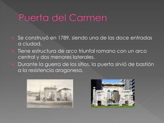  Se construyó en 1789, siendo una de las doce entradas
a ciudad.
 Tiene estructura de arco triunfal romano con un arco
central y dos menores laterales.
 Durante la guerra de los sitios, la puerta sirvió de bastión
a la resistencia aragonesa.
 