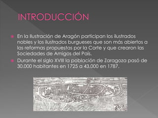  En la Ilustración de Aragón participan los ilustrados
nobles y los ilustrados burgueses que son más abiertos a
las reformas propuestas por la Corte y que crearon las
Sociedades de Amigos del País.
 Durante el siglo XVIII la población de Zaragoza pasó de
30.000 habitantes en 1725 a 43.000 en 1787.
 