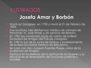  Nació en Zaragoza en 1753 y murió el 21 de Febrero de
1833.
 Fue escritora, hija del famoso médico de cámara de
Fernando VI, José Amar, y de Ignacia de Borbón.
 En 1782 fue nombrada socia de mérito de la Real
Sociedad de Amigos del País de Zaragoza.
 En 1787 lo fue de la Junta de Damas y posteriormente
de la Real Sociedad Médica de Barcelona.
 Se casó con don Joaquín Fuentes Piquer, oidor de la
Audiencia de Aragón.
 Destaca en la defensa de la aptitud de las mujeres y su
eficacia en el desempeño de funciones políticas y
sociales.
Josefa Amar y Borbón
 