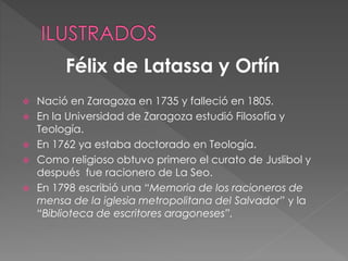  Nació en Zaragoza en 1735 y falleció en 1805.
 En la Universidad de Zaragoza estudió Filosofía y
Teología.
 En 1762 ya estaba doctorado en Teología.
 Como religioso obtuvo primero el curato de Juslibol y
después fue racionero de La Seo.
 En 1798 escribió una “Memoria de los racioneros de
mensa de la iglesia metropolitana del Salvador” y la
“Biblioteca de escritores aragoneses”.
Félix de Latassa y Ortín
 
