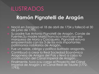  Nació en Zaragoza el 18 de abril de 1734 y falleció el 30
de junio de 1793.
 Su padre fue Antonio Pignatelli de Aragón, Conde de
Fuentes.Su madre María Francisca Moncayo era
marquesa de Mora y Coscojuela. Pignatelli estuvo
emparentado con los 3 de los más importantes
patrimonios nobiliarios de Aragón.
 Fue un noble, clérigo y político ilustrado aragonés.
 Contribuyó a crear la Real Sociedad Económica
Aragonesa de Amigos del País y llevó a cabo la
construcción del Canal Imperial de Aragón.
 Finalmente, tuvo a su cargo el Proyecto del Canal
Imperial de Aragón y el Canal Real de Tauste (1772-
1793).
Ramón Pignatelli de Aragón
 