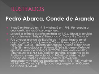  Nació en Huesca en 1719 y falleció en 1798. Pertenecía a
una familia aristocrática aragonesa.
 Se unió al ejército español en Italia en 1736. Estuvo al servicio
de cuatro reyes; Felipe V, Fernando VI, Carlos III y Carlos IV.
 Fue 2 veces grande de España de 1ª clase, llegó a ser el
capitán general más joven de Carlos III, embajador en
Portugal (1755-56), director general de Artillería e Ingenieros
(1756-58), embajador en Polonia (1760-62), general jefe del
ejército invasor de Portugal (1762-63), presidente del Alto
Tribunal Militar (1764-65), capitán general, presidente de la
Audiencia y virrey de Valencia (1765-66), presidente del
Consejo de Castilla y capitán general (1766-1773),
embajador y ministro de España en París (1773-1787) y primer
ministro de Carlos IV (1792), para luego seguir en el Consejo
de Estado (1793-94).
Pedro Abarca, Conde de Aranda
 