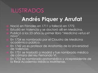  Nació en Fórnoles en 1711 y falleció en 1772.
 Estudió en Valencia y se doctoró allí en Medicina.
 Publicó a los 23 años su primer libro “Medicina vetus et
novo”.
 En 1734 es nombrado por el Claustro de Medicina
académico público.
 En 1742 ya es profesor de Anatomía de la Universidad
de Valencia.
 En 1751 se trasladó a Madrid y fue nombrado médico
de cámara del rey Fernando VI.
 En 1752 es nombrado protomédico y vicepresidente de
la Real Academia Médica Matritense.
Andrés Piquer y Arrufat
 