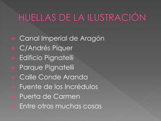  Canal Imperial de Aragón
 C/Andrés Piquer
 Edificio Pignatelli
 Parque Pignatelli
 Calle Conde Aranda
 Fuente de los Incrédulos
 Puerta de Carmen
 Entre otras muchas cosas
 