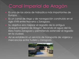  Es una de las obras de hidraúlica más importantes de
Europa.
 Es un canal de riego y de navegación construido en el
siglo XVIII entre Navarra y Zaragoza.
 Su objetivo era mejorar el regadío de la antigua
Acequia Imperial de Aragón, llevando el agua del río
Ebro hasta Zaragoza y permitiendo extender el regadío
en la ciudad.
 Así se estableció un servicio de transporte de viajeros y
mercancías entre Tudela y Zaragoza.
 
