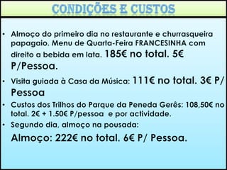 2º Dia/último dia13h00/ 13h30- Regresso para a pousada. Almoço na pousada.     (Tempo previsto de almoço – 1h30 + 1h00 para tomar banho, trocar de roupa, etc.)16h00 – Ida à cascata do arado. Tempo Livre para visitar o parque.