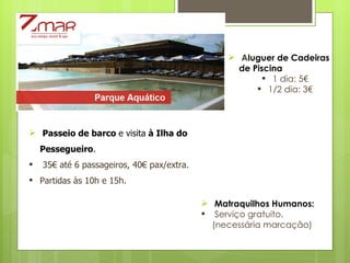 A luguer de Cadeiras  de Piscina 1 dia: 5€ 1/2 dia: 3€ Passeio   de barco  e visita  à Ilha do Pessegueiro .   35€ até 6 passageiros, 40€ pax/extra. Partidas às 10h e 15h. Matraquilhos Humanos: Serviço gratuito. (necessária marcação) 