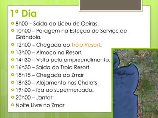 1º Dia 8h00 – Saída do Liceu de Oeiras. 10h00 – Paragem na Estação de Serviço de Grândola. 12h00 – Chegada ao  Tróia Resort . 13h00 – Almoço no Resort. 14h30 – Visita pelo empreendimento.  16h30 – Saida do Troia Resort. 18h15 – Chegada ao Zmar 18h30 – Alojamento nos Chalets 19h00 – Ida ao supermercado. 20h00 – Jantar Noite Livre no Zmar 