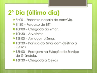 2º Dia (último dia) 8h00 – Encontro na sala de convívio.  8h30 – Percurso de BTT. 10h00 – Chegada ao Zmar. 10h30 – Arvorismo.  12h00 – Almoço no Zmar. 13h30 – Partida do Zmar com destino a Oeiras.  15h00 – Paragem na Estação de Serviço de Grândola.  16h30 – Chegada a Oeiras 