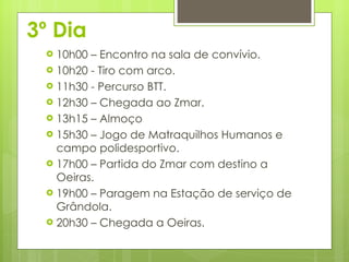 3º Dia 10h00 – Encontro na sala de convívio. 10h20 - Tiro com arco. 11h30 - Percurso BTT. 12h30 – Chegada ao Zmar.  13h15 – Almoço 15h30 – Jogo de Matraquilhos Humanos e campo polidesportivo. 17h00 – Partida do Zmar com destino a Oeiras.  19h00 – Paragem na Estação de serviço de Grândola.  20h30 – Chegada a Oeiras. 