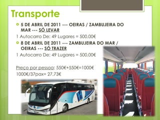 Transporte 5 DE ABRIL DE 2011 --- OEIRAS / ZAMBUJEIRA DO MAR ---  SÓ LEVAR 1 Autocarro De: 49 Lugares = 500,00€ 8 DE ABRIL DE 2011 --- ZAMBUJEIRA DO MAR / OEIRAS ---  SÓ TRAZER 1 Autocarro De: 49 Lugares = 500,00€ Preço por pessoa : 550€+550€=1000€ 1000€/37pax= 27,73€ 