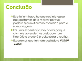 Conclusão Este foi um trabalho que nos interessou, pois gostámos de o realizar porque poderá ser um itinerário escolhido para a nossa viagem. Foi uma experiência inovadora porque com ele aprendemos a elaborar um itinerário e o que é preciso para o realizar. Esperemos que tenham gostado e  VOTEM  ZMAR! 