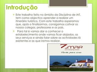Introdução Este trabalho feito no âmbito da Disciplina de IAT, tem como objectivo aprender a realizar um itinerário turístico. Com este trabalho esperamos que, após o finalizarmos, consigamos cativar os nossos colegas, professores e os pais. Para tal é vamos dar a conhecer o estabelecimento onde vamos ficar alojados, os seus serviços e ainda falar sobre as actividades lá existentes e as que iremos realizar.  