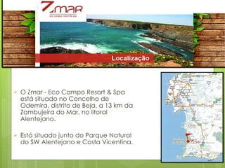 O Zmar - Eco Campo Resort & Spa está situado no Concelho de Odemira, distrito de Beja, a 13 km da Zambujeira do Mar, no litoral Alentejano.  Está situado junto do Parque Natural do SW Alentejano e Costa Vicentina. 