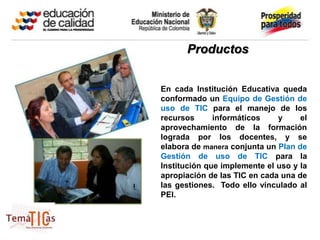 Productos


En cada Institución Educativa queda
conformado un Equipo de Gestión de
uso de TIC para el manejo de los
recursos      informáticos    y     el
aprovechamiento de la formación
lograda por los docentes, y se
elabora de manera conjunta un Plan de
Gestión de uso de TIC para la
Institución que implemente el uso y la
apropiación de las TIC en cada una de
las gestiones. Todo ello vinculado al
PEI.
 