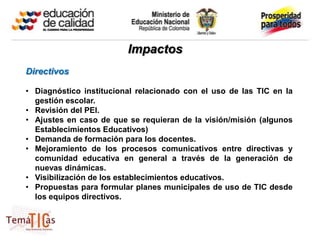 Impactos
Directivos

• Diagnóstico institucional relacionado con el uso de las TIC en la
  gestión escolar.
• Revisión del PEI.
• Ajustes en caso de que se requieran de la visión/misión (algunos
  Establecimientos Educativos)
• Demanda de formación para los docentes.
• Mejoramiento de los procesos comunicativos entre directivas y
  comunidad educativa en general a través de la generación de
  nuevas dinámicas.
• Visibilización de los establecimientos educativos.
• Propuestas para formular planes municipales de uso de TIC desde
  los equipos directivos.
 