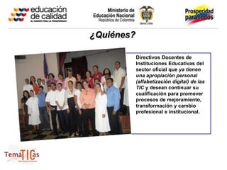 ¿Quiénes?

            Directivos Docentes de
            Instituciones Educativas del
            sector oficial que ya tienen
            una apropiación personal
            (alfabetización digital) de las
            TIC y desean continuar su
            cualificación para promover
            procesos de mejoramiento,
            transformación y cambio
            profesional e institucional.
 