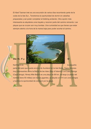 El Abel Tasman trek es una excursión de varios días recorriendo parte de la
costa de la Isla Sur., Tendremos la oportunidad de dormir en cabañas
preparadas y así poder completar el trekking andando. Otra opción más
interesante es alquilarse unos kayaks y recorrer parte del camino remando. Las
playas que se cruzan son muy bonitas. Una curiosidad es que tienes que estar
siempre atento a la hora de la marea baja para poder acortar el camino.
Días 10, 11 y 12
Northland es la pequeña
parte del país que queda encima de Auckland en la Isla Norte. Tiene rincones
muy interesantes como la Bahía de las Islas (Bay of Islands) o el Cabo Reinga
(Cape reinga). Ninety Mile Beach es una playa de 88 km. de largo (a pesar del
nombre tiene 55 millas) con dunas gigantes, se alquila un 4×4 con unos amigos
y tuvimos la oportunidad de conducir por la playa.
 